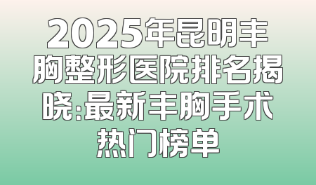 2025年昆明丰胸整形医院排名揭晓：最新丰胸手术热门榜单
