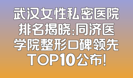 武汉女性私密医院排名揭晓：同济医学院整形口碑领先TOP10公布！
