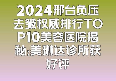 2024邢台负压去皱权威排行TOP10美容医院揭秘：美琳达诊所获好评