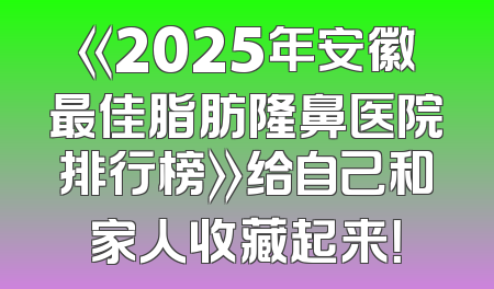 《2025年安徽最佳脂肪隆鼻医院排行榜》给自己和家人收藏起来！