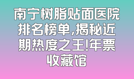 南宁树脂贴面医院排名榜单，揭秘近期热度之王！年票收藏馆
