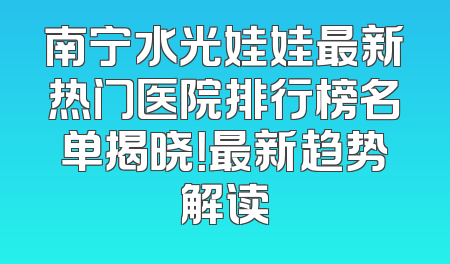 南宁水光娃娃最新热门医院排行榜名单揭晓！最新趋势解读