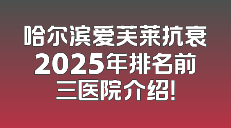 哈尔滨爱芙莱抗衰2025年排名前三医院介绍！