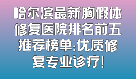 哈尔滨最新胸假体修复医院排名前五推荐榜单：优质修复专业诊疗！