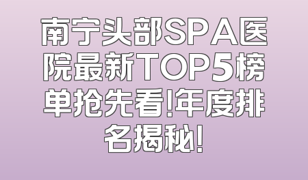 南宁头部SPA医院最新TOP5榜单抢先看！年度排名揭秘！