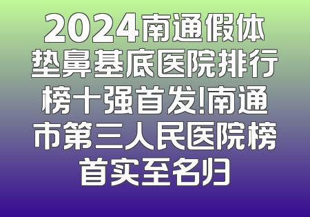 2024南通假体垫鼻基底医院排行榜十强首发！南通市第三人民医院榜首实至名归