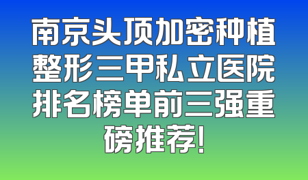 南京头顶加密种植整形三甲私立医院排名榜单前三强重磅推荐！