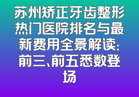 苏州矫正牙齿整形热门医院排名与最新费用全景解读：前三、前五悉数登场