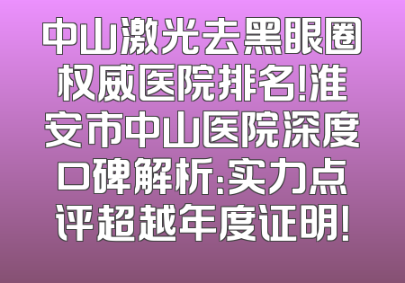 中山激光去黑眼圈权威医院排名！淮安市中山医院深度口碑解析：实力点评超越年度证明！