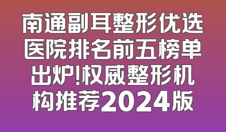 南通副耳整形优选医院排名前五榜单出炉！权威整形机构推荐2024版