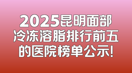 2025昆明面部冷冻溶脂排行前五的医院榜单公示！