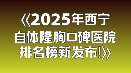 《2025年西宁自体隆胸口碑医院排名榜新发布！》