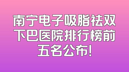 南宁电子吸脂祛双下巴医院排行榜前五名公布！