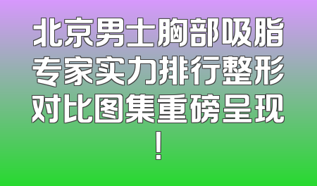 北京男士胸部吸脂专家实力排行整形对比图集重磅呈现！