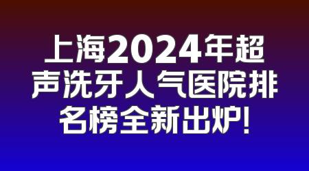 上海2024年超声洗牙人气医院排名榜全新出炉！