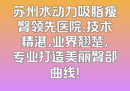 苏州水动力吸脂瘦臀领先医院：技术精湛，业界翘楚，专业打造美丽臀部曲线！