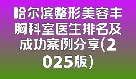 哈尔滨整形美容丰胸科室医生排名及成功案例分享（2025版）