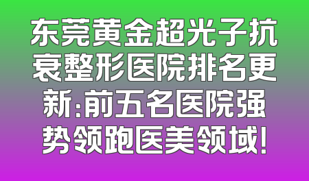 东莞黄金超光子抗衰整形医院排名更新：前五名医院强势领跑医美领域！