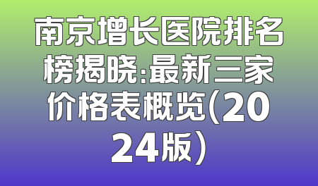 南京增长医院排名榜揭晓：最新三家价格表概览（2024版）