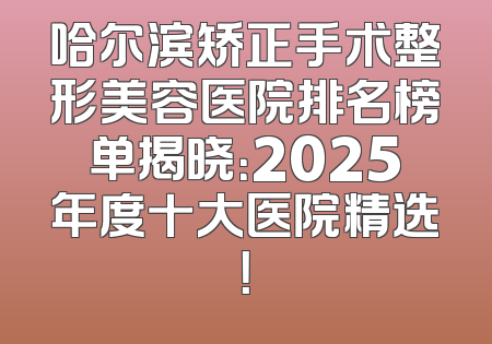 哈尔滨矫正手术整形美容医院排名榜单揭晓：2025年度十大医院精选！