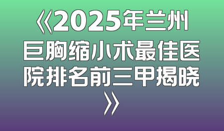 《2025年兰州巨胸缩小术最佳医院排名前三甲揭晓》