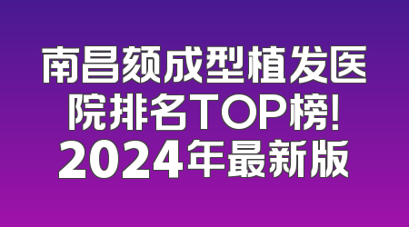 南昌颏成型植发医院排名TOP榜！2024年最新版