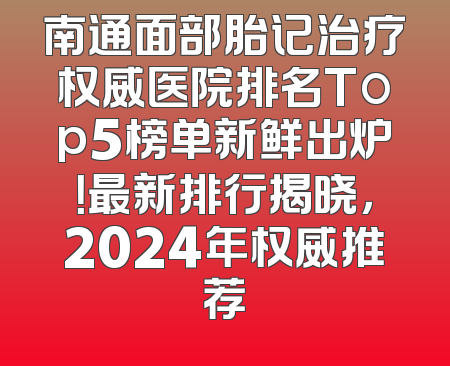 南通面部胎记治疗权威医院排名Top5榜单新鲜出炉！最新排行揭晓，2024年权威推荐