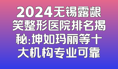 2024无锡露龈笑整形医院排名揭秘：坤如玛丽等十大机构专业可靠