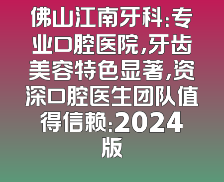 佛山江南牙科：专业口腔医院，牙齿美容特色显著，资深口腔医生团队值得信赖：2024版