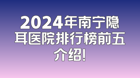 2024年南宁隐耳医院排行榜前五介绍!