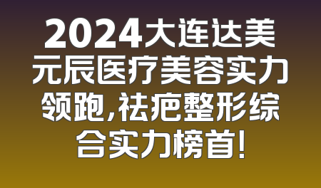 2024大连达美元辰医疗美容实力领跑，祛疤整形综合实力榜首！