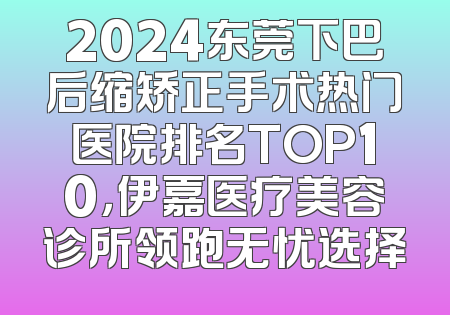 2024东莞下巴后缩矫正手术热门医院排名TOP10，伊嘉医疗美容诊所领跑无忧选择