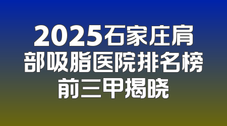 2025石家庄肩部吸脂医院排名榜前三甲揭晓