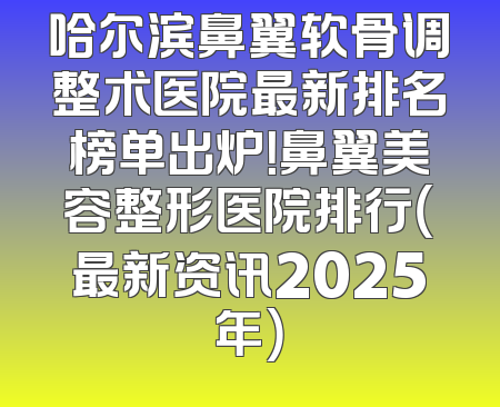 哈尔滨鼻翼软骨调整术医院最新排名榜单出炉！鼻翼美容整形医院排行（最新资讯2025年）