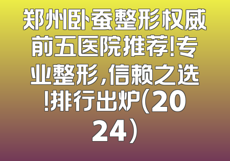 郑州卧蚕整形权威前五医院推荐！专业整形，信赖之选！排行出炉（2024）