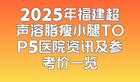 2025年福建超声溶脂瘦小腿TOP5医院资讯及参考价一览