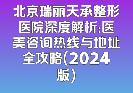 北京瑞丽天承整形医院深度解析：医美咨询热线与地址全攻略（2024版）
