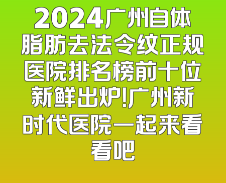 2024广州自体脂肪去法令纹正规医院排名榜前十位新鲜出炉！广州新时代医院一起来看看吧