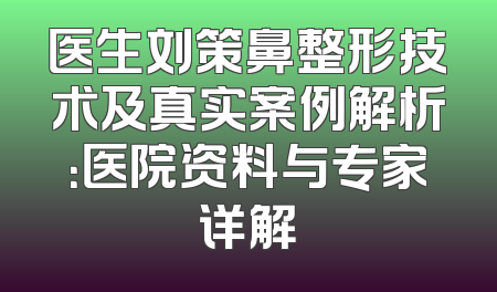 医生刘策鼻整形技术及真实案例解析：医院资料与专家详解