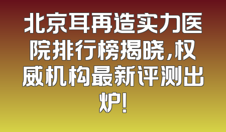 北京耳再造实力医院排行榜揭晓，权威机构最新评测出炉！