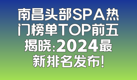 南昌头部SPA热门榜单TOP前五揭晓：2024最新排名发布！