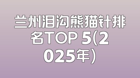 兰州泪沟熊猫针排名TOP 5（2025年）