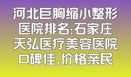 河北巨胸缩小整形医院排名：石家庄天弘医疗美容医院口碑佳，价格亲民