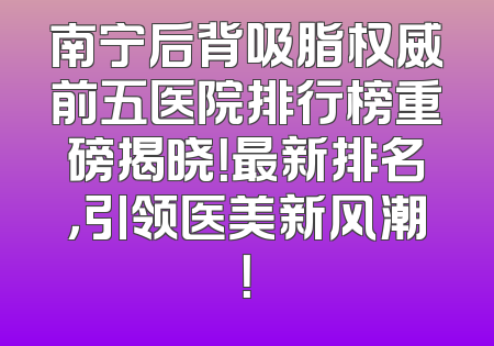 南宁后背吸脂权威前五医院排行榜重磅揭晓！最新排名，引领医美新风潮！