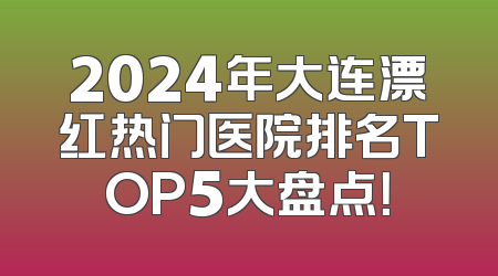 2024年大连漂红热门医院排名TOP5大盘点！