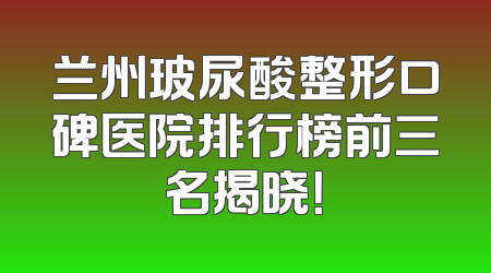 兰州玻尿酸整形口碑医院排行榜前三名揭晓！