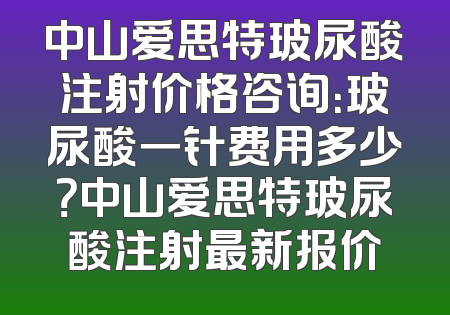 中山爱思特玻尿酸注射价格咨询：玻尿酸一针费用多少？中山爱思特玻尿酸注射最新报价