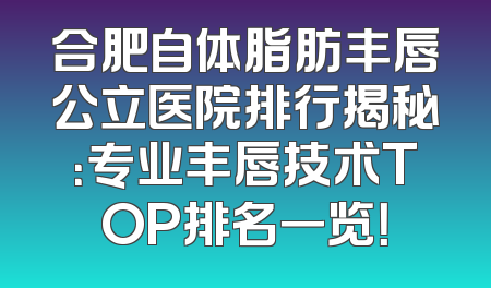 合肥自体脂肪丰唇公立医院排行揭秘：专业丰唇技术TOP排名一览！