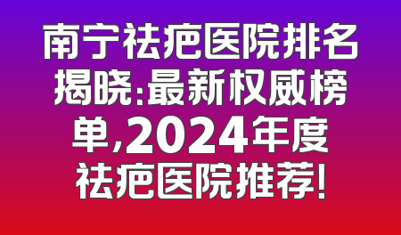 南宁祛疤医院排名揭晓：最新权威榜单，2024年度祛疤医院推荐！