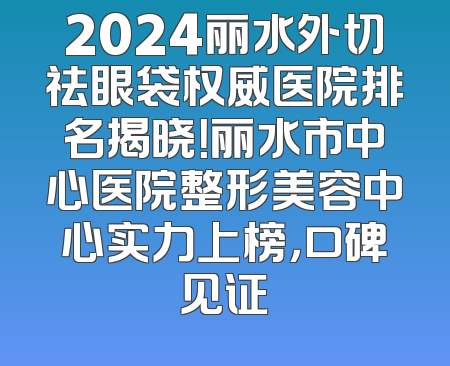 2024丽水外切祛眼袋权威医院排名揭晓！丽水市中心医院整形美容中心实力上榜，口碑见证